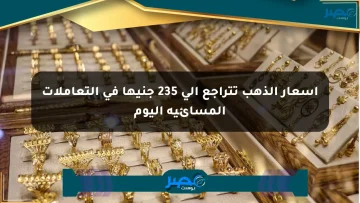 أسعار الذهب تتراجع إلى 235 جنيها في التعاملات المسائية اليوم