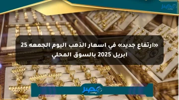 «ارتفاع جديد» في أسعار الذهب اليوم الجمعة 25 أبريل 2025 بالسوق المحلي