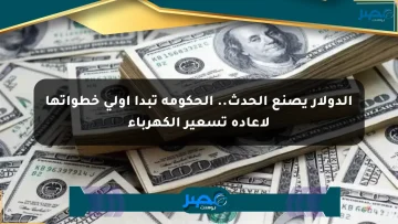 الدولار يصنع الحدث.. الحكومة تبدأ أولى خطواتها لإعادة تسعير الكهرباء