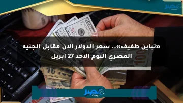 «تباين طفيف».. سعر الدولار الآن مقابل الجنيه المصري اليوم الأحد 27 أبريل
