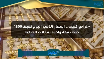 «تراجع كبير».. أسعار الذهب اليوم تهبط 1800 جنيه دفعة واحدة بمحلات الصاغة