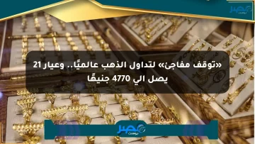 «توقف مفاجئ» لتداول الذهب عالميًا.. وعيار 21 يصل إلى 4770 جنيهًا