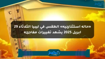 «حالة استثنائية» الطقس في ليبيا الثلاثاء 29 أبريل 2025 يشهد تغييرات مفاجئة