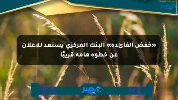 «خفض الفائدة» البنك المركزي يستعد للإعلان عن خطوة هامة قريبًا