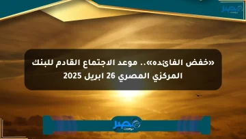 «خفض الفائدة».. موعد الاجتماع القادم للبنك المركزي المصري 26 أبريل 2025