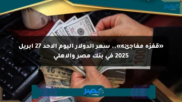 «قفزة مفاجئة».. سعر الدولار اليوم الأحد 27 أبريل 2025 في بنك مصر والأهلي