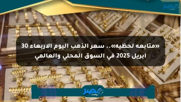 «متابعة لحظية».. سعر الذهب اليوم الأربعاء 30 أبريل 2025 في السوق المحلي والعالمي