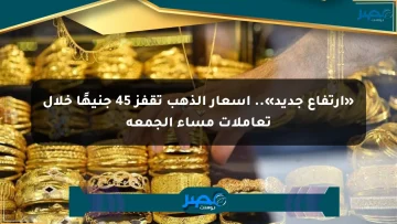 «ارتفاع جديد».. أسعار الذهب تقفز 45 جنيهًا خلال تعاملات مساء الجمعة