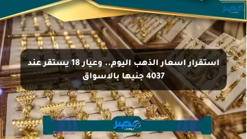 استقرار أسعار الذهب اليوم.. وعيار 18 يستقر عند 4037 جنيها بالأسواق